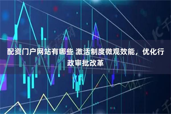 配资门户网站有哪些 激活制度微观效能，优化行政审批改革