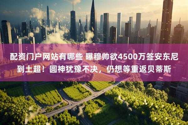 配资门户网站有哪些 曝穆帅欲4500万签安东尼到土超！圆神犹豫不决，仍想等重返贝蒂斯